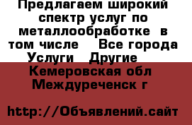 Предлагаем широкий спектр услуг по металлообработке, в том числе: - Все города Услуги » Другие   . Кемеровская обл.,Междуреченск г.